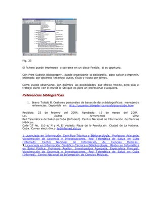 Fig. 33
El fichero puede imprimirse o salvarse en un disco flexible, si es oportuno.
Con Print Subject Bibliography, puede organizarse la bibliografía, para salvar o imprimir,
ordenada por distintos criterios: autor, título y hasta por temas.
Como puede observarse, son disímiles las posibilidades que ofrece Procite, pero sólo el
trabajo diario con él revela lo útil que es para un profesional cualquiera.
Referencias bibliográficas
1. Bravo Toledo R. Gestores personales de bases de datos bibliográficas: manejando
referencias. Disponible en: http://usuarios.bitmailer.com/rafabravo/pbs.htm
Recibido: 23 de febrero del 2004. Aprobado: 16 de marzo del 2004.
Lic. Ileana Armenteros Vera
Red Telemática de Salud en Cuba (Infomed). Centro Nacional de Información de Ciencias
Médicas.
Calle 27 No. 110 e/ N y M, El Vedado. Plaza de la Revolución. Ciudad de La Habana.
Cuba. Correo electrónico:ily@infomed.sld.cu
1 Licenciada en Información Científico-Técnica y Bibliotecología. Profesora Asistente.
Vicedirección de Docencia e Investigaciones. Red Telemática de Salud en Cuba
(Infomed). Centro Nacional de Información de Ciencias Médicas.
2 Licenciada en Información Científico-Técnica y Bibliotecología. Máster en Informátic a
en Salud Pública. Profesora Auxiliar. Investigadora Agregada. Especialista Principal.
Vicedirección de Docencia e Investigaciones. Red Telemática de Salud en Cuba
(Infomed). Centro Nacional de Información de Ciencias Médicas.
 