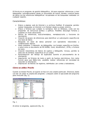 El Procite es un programa de gestión bibliográfica, útil para organizar referencias y crear
bibliografías automáticamente desde un procesador de textos. Permite construir bases
de datos con las referencias bibliográficas recuperadas en las búsquedas realizadas en
cualquier soporte.
Características:
 Enlace a páginas web de Internet o a archivos PubMed. El programa permite
realizar búsquedas en Internet o en Pubmed desde su propio entorno.
 Enlace a ficheros que cumplan la normativa OLE en Windows, como son los
programas de estructura química y gráficos. Posibilita descargar ficheros y
copiarlos en otras ubicaciones.
 Edición de referencias, busca/reemplaza, reemplaza/corta y funciones de
movimiento.
 Creación de grupos de referencias para identificar un subconjunto específico de
una base de datos.
 Búsqueda en base de datos personal con operadores relacionales y
combinaciones lógicas.
 Visión preliminar e impresión de bibliografías con formato específico en ProCite,
o salva como un documento de MS WORD, Corel, WordPerfect , HTML, o ficheros
de texto.
 Creación instantánea de índices de sujetos y bibliografía. Incluso, permite la
selección de términos específicos en un campo.
 Personalización del manejo de duplicados durante el procesamiento de la
información.
 Importación de ficheros de texto a partir de fuentes electrónicas. Con cierta
función para usar Biblio-Link, posibilita realizar referencias sin necesidad de
reescribir la información.
 Importación de libreros de registros, delimitados por comas y tabuladores.
Cómo se utiliza Procite
Cuando se instala Procite, se supone se hace en una carpeta particular. Entonces, basta
con dar clic sobre la carpeta del programa y después sobre el ejecutable del programa
para invocarlo (fig. 1).
Fig. 1
Al entrar al programa, aparecerá (fig. 2).
 