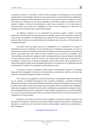 M. Galán Amador
Revista Iberoamericana de Educación / Revista Ibero-americana de Educação
(ISSN: 1681-5653)
• 2 •
conocimiento, el placer y el bienestar. La ciencia moderna, aplicada a la investigación, da como resultado
mayores logros a la humanidad y teniendo en cuenta que se vive en un mundo basado en la investigación y
gobernado por ideologías fundamentadas en la ciencia y en el uso de instrumentos creados por la ciencia,
es necesario ser conscientes de que dichas ideologías e instrumentos pueden ser utilizados de forma
objetiva o subjetiva, o correcta e incorrectamente, es decir, de un modo ético o no. Por este motivo, es
importante hablar de una ética de la investigación, es decir, de una investigación con conciencia. Una
investigación cuyos resultados sean correctamente utilizados.
No debemos olvidarnos que la investigación ha generado progreso, también ha llevado
destrucción y aniquilamiento; hay que preguntarnos, por ejemplo: ¿qué tan ético es permitir la creación de
un ser humano en probetas?, ¿la manipulación de los genes de un ser humano y la misma clonación? No
podemos dejar de anotar que la cantidad efectiva de investigación está, a menudo, en contraste agudo con
los deseos de la gente.
Los criterios éticos que deben regir en una investigación son: la búsqueda de la verdad y la
honestidad para que la presentación de los resultados de la investigación correspondan a los que se
obtuvieron en el proceso, sin distorsionar los fenómenos hallados para beneficio personal o de intereses de
terceros. ¿Qué quiere decir esto? Desde el primer momento en que se formula una hipótesis –paso
fundamental para el proceso de investigación social•, se está apostando por alcanzar objetivos inherentes a
un interés personal, grupal o social de acuerdo a la iniciativa desde donde parta el desarrollo de la
investigación. El riesgo al que se expone el investigador social es que al darse cuenta, generalmente tras
arduas temporadas de trabajo, de que la hipótesis planteada no se corresponde con la realidad encontrada
se verá tentado a “maquillar” sus resultados en aras de disimular su error.
Sin embargo, rechazar una hipótesis no debe implicar, necesariamente, desvirtuar los resultados
reales de toda la investigación, teniendo en cuenta que éstos son conocimiento científico y, por tanto, dan
cuenta de una realidad investigada que debe ser valorada.
Pero la ética en la investigación no se limita únicamente al caso específico antes mencionado sino
que se constituye en elemento transversal de todo el proceso investigativo. La llamada metodología
Participante-Observador y Observador-Participante •utilizada por algunos investigadores sociales y que en
los últimos años cada vez toma más fuerza•, busca, por ejemplo, eliminar la barrera entre investigador y
objeto de la investigación mediante la inclusión activa y verificable del grupo/población investigado. Es decir,
esta metodología transforma al ser investigado de “cosa estudiada” en agente activo de su propia reflexión,
lo cual es un punto de vista netamente ético que interviene directamente en el modo de incursionar en la
investigación en Ciencias Sociales.
Finalmente, cabe señalar que si bien la ética investigativa –al igual que la ética en general•, está
directamente vinculada con procesos de construcción subjetivos, deberá primar siempre el interés general
inherente a la construcción de conocimiento sobre las particularidades caprichosas que obstaculizan la
labor investigativa.
manuelgalanamador@gmail.com
 
