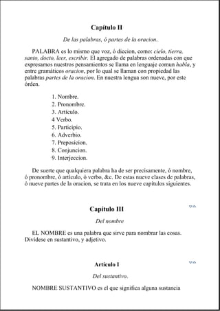 Capítulo II
De las palabras, ó partes de la oracion.
PALABRA es lo mismo que voz, ó diccion, como: cielo, tierra,
santo, docto, leer, escribir. El agregado de palabras ordenadas con que
expresamos nuestros pensamientos se llama en lenguaje comun habla, y
entre gramáticos oracion, por lo qual se llaman con propiedad las
palabras partes de la oracion. En nuestra lengua son nueve, por este
órden.
De suerte que qualquiera palabra ha de ser precisamente, ó nombre,
ó pronombre, ó artículo, ó verbo, &c. De estas nueve clases de palabras,
ó nueve partes de la oracion, se trata en los nueve capítulos siguientes.
Capítulo III
Del nombre
EL NOMBRE es una palabra que sirve para nombrar las cosas.
Divídese en sustantivo, y adjetivo.
Artículo I
Del sustantivo.
NOMBRE SUSTANTIVO es el que significa alguna sustancia
1. Nombre.
2. Pronombre.
3. Artículo.
4 Verbo.
5. Participio.
6. Adverbio.
7. Preposicion.
8. Conjuncion.
9. Interjeccion.
 