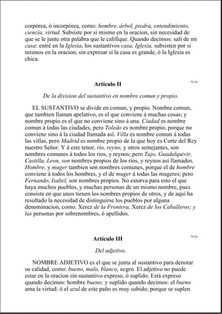 corpórea, ó incorpórea, como: hombre, árbol, piedra, entendimiento,
ciencia, virtud. Subsiste por si mismo en la oracion, sin necesidad de
que se le junte otra palabra que le califique. Quando decimos: salí de mi
casa: entré en la Iglesia, los sustantivos casa, Iglesia, subsisten por si
mismos en la oracion, sin expresar si la casa es grande, ó la Iglesia es
chica.
Artículo II
De la division del sustantivo en nombre comun y propio.
EL SUSTANTIVO se divide en comun, y propio. Nombre comun,
que tambien llaman apelativo, es el que conviene á muchas cosas; y
nombre propio es el que no conviene sino á una. Ciudad es nombre
comun á todas las ciudades, pero Toledo es nombre propio, porque no
conviene sino á la ciudad llamada así. Villa es nombre comun á todas
las villas, pero Madrid es nombre propio de la que hoy es Corte del Rey
nuestro Señor. Y á este tenor, rio, reyno, y otros semejantes, son
nombres comunes á todos los rios, y reynos; pero Tajo, Guadalquivir,
Castilla, Leon, son nombres propios de los rios, y reynos así llamados.
Hombre, y muger tambien son nombres comunes, porque el de hombre
conviene á todos los hombres, y el de muger á todas las mugeres; pero
Fernando, Isabel, son nombres propios. No estorva para esto el que
haya muchos pueblos, y muchas personas de un mismo nombre, pues
consiste en que unos tienen los nombres propios de otros, y de aquí ha
resultado la necesidad de distinguirse los pueblos por alguna
denominacion, como: Xerez de la Frontera, Xerez de los Caballeros; y
las personas por sobrenombres, ó apellidos.
Artículo III
Del adjetivo.
NOMBRE ADJETIVO es el que se junta al sustantivo para denotar
su calidad, como: bueno, malo, blanco, negro. El adjetivo no puede
estar en la oracion sin sustantivo expreso, ó suplido. Está expreso
quando decimos: hombre bueno; y suplido quando decimos: el bueno
ama la virtud: ó el azul de este paño es muy subido; porque se suplen
 