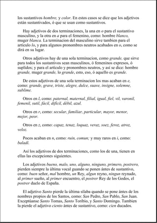 los sustantivos hombre, y color. En estos casos se dice que los adjetivos
están sustantivados, ó que se usan como sustantivos.
Hay adjetivos de dos terminaciones, la una en o para el sustantivo
masculino, y la otra en a para el femenino, como: hombre blanco,
muger blanca. La terminacion del masculino sirve tambien para el
artículo lo, y para algunos pronombres neutros acabados en o, como se
dirá en su lugar.
Otros adjetivos hay de una sola terminacion, como grande, que sirve
para todos los sustantivos sean masculinos, ó femeninos expresos, ó
suplidos; y para el artículo y pronombres neutros, y así se dice: hombre
grande, muger grande, lo grande, esto, eso, ó aquello es grande.
De estos adjetivos de una sola terminacion los mas acaban en e,
como: grande, grave, triste, alegre, dulce, suave, insigne, solemne,
sublime.
Otros en l, como: paternal, maternal, filial, igual, fiel, vil, varonil,
femenil, sutil, fácil, difícil, débil, azul.
Otros en r, como: secular, familiar, particular, mayor, menor,
mejor, peor.
Otros en z, como: capaz, tenaz, loquaz, veraz, soez, feroz, atroz,
veloz.
Pocos acaban en n, como: ruin, comun; y muy raros en i, como:
baladí.
Así los adjetivos de dos terminaciones, como los de una, tienen en
ellas las excepciones siguientes.
Los adjetivos bueno, malo, uno, alguno, ninguno, primero, postrero,
pierden siempre la última vocal guando se ponen ántes de sustantivo,
como: buen señor, mal hombre, un Rey, algun reyno, ningun reynado,
al primer sueño, al primer encuentro, el postrer Rey de los Godos, el
postrer duelo de España.
El adjetivo Santo pierde la última sílaba quando se pone ántes de los
nombres propios de los Santos, como: San Pedro, San Pablo, San Juan.
Exceptúanse Santo Tomas, Santo Toribio, y Santo Domingo. Tambien
la pierde el adjetivo ciento ántes de sustantivo, como: cien ducados.
 