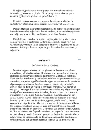 El adjetivo grande unas veces pierde la última sílaba ántes de
sustantivo, y otras no la pierde. Dícese: un gran caballo: un gran
caballero; y tambien se dice: un grande hombre.
El adjetivo tercero unas veces pierde la última vocal ántes de
sustantivo, y otras no, pues se dice: al tercer dia, y al tercero dia.
Para que tengan lugar estas excepciones, no es preciso que precedan
inmediatamente los adjetivos á los sustantivos, pues suele interponerse
otro adjetivo, y así se dice: un hombre, y un buen hombre.
Dividido ya el nombre en sustantivo y adjetivo: el sustantivo en
comun y propio; y declaradas las terminaciones del adjetivo, y sus
excepciones, conviene tratar del género, número, y declinacion de los
nombres, ántes que de otras especies, y diferencias de sustantivos, y
adjetivos.
Artículo IV
Del género de los nombres.
Nuestra lengua solo conoce dos géneros en los nombres, el uno
masculino, y el otro femenino. El primero conviene á los hombres, y
animales machos; y el segundo á las mugeres, y animales hembras.
Estos son los primitivos, y verdaderos nombres de género masculino, y
femenino, porque su significacion distingue los dos sexôs. Exceptúanse
algunos que convienen á hombre, y muger, como: vírgen, mártir,
testigo, pues se dice: el vírgen, y la vírgen: el mártir, y la mártir: el
testigo, y la testigo. Entre los nombres de animales hay algunos que por
su significacion son comunes á macho y hembra, pero por el uso son
masculinos ó femeninos. Son, por exemplo, masculinos por el uso,
raton, milano, cuervo, aunque comunes por significacion á macho, y
hembra; y son por el uso femeninos, águila, grulla, perdiz, aunque
comunes por significacion á hembra, y macho. A estos nombres llaman
los Griegos, y Latinos, epicenos; pero entre nosotros son de aquel
género que señalan los artículos, y adjetivos con que se juntan. Quando
se dice: el raton chico, la perdiz mediana, no se puede dudar que raton
es masculino, y perdiz femenino, porque así lo denotan los artículos, y
adjetivos: ni se ganaria nada en llamar epicenos á estos nombres, no
consiguiéndose con ello distinguir los machos de las hembras. Si
 
