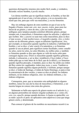 queremos distinguirlos tenemos otro medio fácil, usado, y verdadero,
diciendo: milano hembra, ó perdiz macho.
Los demas nombres que no significan macho, ni hembra, se han ido
agregando por el uso al uno, ó al otro género, y no se encuentra otra
razon que esta, para que roble sea masculino, y encina femenino.
Hay sin embargo algunos de estos nombres en que el uso no ha
llegado á fixarse, como son: arte, mar, puente, órden, pues unos los
hacen de un género, y otros de otro, y por eso suelen llamarlos
ambiguos; pero tampoco pueden constituir diferente género, porque
siempre son, ó masculinos, ó femeninos segun los artículos, y adjetivos
que reciben. Mar, y puente se usan mas como masculinos, pues se dice:
el mar oceano, el mar mediterraneo, el magnífico puente. Arte, y órden
suelen ser de diferente género, segun su diferente significacion. Arte,
por exemplo, es masculino quando significa la industria y habilidad del
hombre, y así se dice: el arte venció á la naturaleza; y es femenino
quando se usa en plural, para significar ciertas facultades, como: estudió
las artes, cursó las artes, las artes liberales, las nobles artes; y también
es femenino quando se dice que alguno se valió de malas artes para
conseguir alguna cosa. Órden es masculino quando significa gobierno,
método, ó colocacion, y así se dice: restableció el buen órden: el buen
órden pide que se trate ántes de lo fácil, que de lo difícil; y es femenino
quando significa precepto, ó mandato, pues se dice: ha salido una órden
del Rey contra los vagabundos: órden muy justa, y santa. Tambien es
femenino quando significa alguna profesion, ó instituto, porque aunque
se dice: el órden de Santiago, el órden de Santo Domingo, es para evitar
la concurrencia de dos vocales, y nunca se dice en plural: los órdenes
militares, ni los órdenes religiosos, sino: las órdenes militares, y las
órdenes religiosas.
Comoquiera, pues, que se encuentre esta ambigüedad en algunos
nombres, nunca los saca de la clase de masculinos, ó femeninos, y así
nuestra lengua no conoce sino estos dos géneros.
Solamente se halla una especie de género neutro en el artículo lo, y
en algunos pronombres de número singular acabados en o: como ello,
esto, eso, aquello, porque quando decimos: lo bueno es apetecible: eso
es malo: aquello es peor; no aplicamos estos adjetivos á cosa que tenga
género cierto, y determinado.
Para conocer el género de los nombres no necesitamos recurrir á su
 