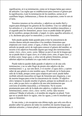 significacion, ni á su terminacion, como en la lengua latina que carece
de artículos. Las reglas que se estableciesen para conocer el género por
la significacion, ó por la terminacion de los nombres, serian en el
castellano largas, embarazosas, y llenas de excepciones, como lo son en
el latin.
Nosotros tenemos en los artículos, y adjetivos un medio fácil y
seguro para distinguir los géneros de los nombres. Una vez sabido que
los artículos el, y la sirven, el primero para los nombres masculinos, y
el segundo para los femeninos, pocas veces se podrá dudar del género
de los nombres, porque diciendo: el papel, la carta; aquellos artículos el,
y la, declaran que papel es masculino, y carta femenino.
Solo puede quedar duda quando pata evitar la concurrencia de
vocales damos artículo masculino á los nombres femeninos que
empiezan con vocal, como: el agua, el alma. En estos casos en que el
artículo no puede servir de regla para conocer el género del nombre, se
recurre á los adjetivos buscando alguno que tenga dos terminaciones,
como: claro, clara, santo, santa. Sábese ya por el uso de la lengua que
no se puede decir el agua claro, ni el alma santo, sino, el agua clara, y
el alma santa: luego agua, y alma son de género femenino, porque
admiten adjetivos acabados en a que todos son femeninos.
Puede todavia quedar duda quando el adjetivo es de una sola
terminacion, y no se sabe fingir de pronto otro adjetivo de dos
terminaciones: v. g. oye uno decir, ó vé escrito: el agua dulce, y quiere
saber de que género es este nombre agua. El artículo no le basta para
salir de la duda, porque como agua empieza por vocal, puede haber
recibido artículo masculino en lugar de femenino por elegancia, y uso
de nuestra lengua para evitar la concurrencia de vocales. El adjetivo
dulce tampoco le puede enseñar el género, porque no acabando en o, ni
en a, sabe ya que dulce es adjetivo de una sola terminacion que
conviene al nombre masculino, y al femenino. No le ocurre
prontamente para salir de la duda otro adjetivo, ó adjetivos de dos
terminaciones, como: claro, clara: turbio, turbia. Que recurso
entónces? Mudar el artículo, y el nombre de singular en plural. Verá
que no se puede decir los aguas, sino las aguas, y esto le enseñará que
agua es femenino.
Es tan cierta, y sin excepcion esta última regla, que solo con ella se
pueden saber los géneros de todos los nombres de nuestra lengua que
admiten artículos, y tienen plural, y valerse solamente para los demas, ó
 