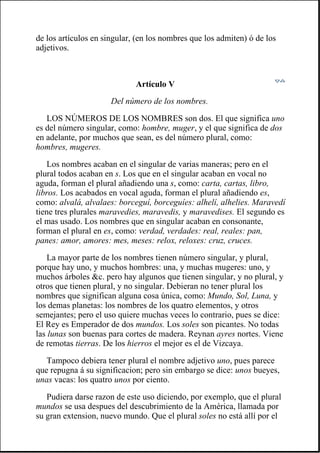 de los artículos en singular, (en los nombres que los admiten) ó de los
adjetivos.
Artículo V
Del número de los nombres.
LOS NÚMEROS DE LOS NOMBRES son dos. El que significa uno
es del número singular, como: hombre, muger, y el que significa de dos
en adelante, por muchos que sean, es del número plural, como:
hombres, mugeres.
Los nombres acaban en el singular de varias maneras; pero en el
plural todos acaban en s. Los que en el singular acaban en vocal no
aguda, forman el plural añadiendo una s, como: carta, cartas, libro,
libros. Los acabados en vocal aguda, forman el plural añadiendo es,
como: alvalá, alvalaes: borceguí, borceguíes: alhelí, alhelies. Maravedí
tiene tres plurales maravedies, maravedis, y maravedises. El segundo es
el mas usado. Los nombres que en singular acaban en consonante,
forman el plural en es, como: verdad, verdades: real, reales: pan,
panes: amor, amores: mes, meses: relox, reloxes: cruz, cruces.
La mayor parte de los nombres tienen número singular, y plural,
porque hay uno, y muchos hombres: una, y muchas mugeres: uno, y
muchos árboles &c. pero hay algunos que tienen singular, y no plural, y
otros que tienen plural, y no singular. Debieran no tener plural los
nombres que significan alguna cosa única, como: Mundo, Sol, Luna, y
los demas planetas: los nombres de los quatro elementos, y otros
semejantes; pero el uso quiere muchas veces lo contrario, pues se dice:
El Rey es Emperador de dos mundos. Los soles son picantes. No todas
las lunas son buenas para cortes de madera. Reynan ayres nortes. Viene
de remotas tierras. De los hierros el mejor es el de Vizcaya.
Tampoco debiera tener plural el nombre adjetivo uno, pues parece
que repugna á su significacion; pero sin embargo se dice: unos bueyes,
unas vacas: los quatro unos por ciento.
Pudiera darse razon de este uso diciendo, por exemplo, que el plural
mundos se usa despues del descubrimiento de la América, llamada por
su gran extension, nuevo mundo. Que el plural soles no está allí por el
 