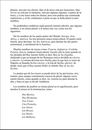 planeta, sino por sus efectos. Que el de lunas está por lunaciones. Que
tierras no está por el elemento, sino por algunas regiones, ó partes de la
tierra, y á este tenor todos los demas; pero esto pediria una continuada
explicacion, y al fin vendríamos á parar en que se halla plural á estos
nombres.
No pudiéndose establecer regla general, bastará advertir, que algunos
nombres, ó no tienen plural, ó le tienen rara vez, como son los
siguientes.
De los nombres de las quatro partes del Mundo, Europa, Asia,
Africa, y América, los tres primeros nunca tienen plural. El quarto suele
tenerle, pues decimos: las dos Américas, para denotar las dos partes
setentrional, y meridional de la América.
Muchos nombres de reynos como: Francia, Inglaterra, Cerdeña,
Polonia, Suecia, tampoco tienen plural. España solo le tiene quando en
los dictados del Rey nuestro Señor se dice: Rey de las Españas,
aludiendo á que en tiempo de los Romanos estuvo dividida en citerior,
y ulterior. La misma division tuvo Sicilia, pues lo que hoy es reyno de
Nápoles se llamaba Sicilia citerior, y la Isla de Sicilia, ulterior: de
donde viene que el Rey nuestro Señor se intitula: Rey de las dos
Sicilias.
Lo propio que de los reynos se puede decir de las provincias, rios,
montes, pues aunque comunmente carecen de plural, algunas veces
suelen tenerle, como quando se dice: las Andalucías para denotar la
alta, y baxa en que se divide Andalucía.
Los nombres de pueblos no tienen plural en la significación, pero
muchos le tienen en la terminacion, como:
Dos Barrios.
Dos Hermanas.
Tres Casas.
Cien Pozuelos.
Las Navas.
Las Brozas.
Los Hoyos.
Los Balbases.
 