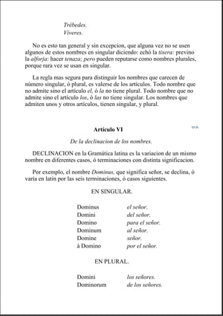 No es esto tan general y sin excepcion, que alguna vez no se usen
algunos de estos nombres en singular diciendo: echó la tixera: previno
la alforja: hacer tenaza; pero pueden reputarse como nombres plurales,
porque rara vez se usan en singular.
La regla mas segura para distinguir los nombres que carecen de
número singular, ó plural, es valerse de los artículos. Todo nombre que
no admite sino el artículo el, ó la no tiene plural. Todo nombre que no
admite sino el artículo los, ó las no tiene singular. Los nombres que
admiten unos y otros artículos, tienen singular, y plural.
Artículo VI
De la declinacion de los nombres.
DECLINACION en la Gramática latina es la variacion de un mismo
nombre en diferentes casos, ó terminaciones con distinta significacion.
Por exemplo, el nombre Dominus, que significa señor, se declina, ó
varía en latin por las seis terminaciones, ó casos siguientes.
Trébedes.
Víveres.
EN SINGULAR.
Dominus el señor.
Domini del señor.
Domino para el señor.
Dominum al señor.
Domine señor.
à Domino por el señor.
EN PLURAL.
Domini los señores.
Dominorum de los señores.
 
