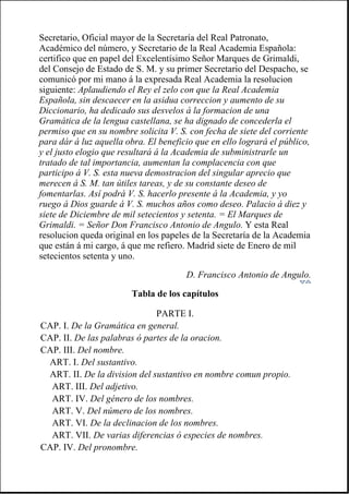 Secretario, Oficial mayor de la Secretaría del Real Patronato,
Académico del número, y Secretario de la Real Academia Española:
certifico que en papel del Excelentísimo Señor Marques de Grimaldi,
del Consejo de Estado de S. M. y su primer Secretario del Despacho, se
comunicó por mi mano á la expresada Real Academia la resolucion
siguiente: Aplaudiendo el Rey el zelo con que la Real Academia
Española, sin descaecer en la asidua correccion y aumento de su
Diccionario, ha dedicado sus desvelos á la formacion de una
Gramática de la lengua castellana, se ha dignado de concederla el
permiso que en su nombre solicita V. S. con fecha de siete del corriente
para dár á luz aquella obra. El beneficio que en ello logrará el público,
y el justo elogio que resultará á la Academia de subministrarle un
tratado de tal importancia, aumentan la complacencia con que
participo á V. S. esta nueva demostracion del singular aprecio que
merecen á S. M. tan útiles tareas, y de su constante deseo de
fomentarlas. Así podrá V. S. hacerlo presente á la Academia, y yo
ruego á Dios guarde á V. S. muchos años como deseo. Palacio á diez y
siete de Diciembre de mil setecientos y setenta. = El Marques de
Grimaldi. = Señor Don Francisco Antonio de Angulo. Y esta Real
resolucion queda original en los papeles de la Secretaría de la Academia
que están á mi cargo, á que me refiero. Madrid siete de Enero de mil
setecientos setenta y uno.
D. Francisco Antonio de Angulo.
Tabla de los capítulos
PARTE I.
CAP. I. De la Gramática en general.
CAP. II. De las palabras ó partes de la oracion.
CAP. III. Del nombre.
ART. I. Del sustantivo.
ART. II. De la division del sustantivo en nombre comun propio.
ART. III. Del adjetivo.
ART. IV. Del género de los nombres.
ART. V. Del número de los nombres.
ART. VI. De la declinacion de los nombres.
ART. VII. De varias diferencias ó especies de nombres.
CAP. IV. Del pronombre.
 
