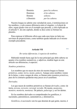 Nuestra lengua no admite esta variedad de casos, ó terminaciones en
los nombres, y solo conoce diferencia entre el singular, y el plural de
ellos, segun queda visto en el exemplo que precede, y está explicado en
el artículo V. de este capítulo, donde se dice como se forman los
plurales.
Para expresar el diferente oficio que cada caso tiene en latin nos
servimos de preposiciones, como tambien queda indicado en el mismo
exemplo precedente.
Artículo VII
De varias diferencias, ó especies de nombres.
Habiendo tratado hasta aquí de lo mas principal que debe saberse en
quanto á los nombres sustantivos, y adjetivos, tendrán lugar en este
artículo sus diferencias, ó especies.
Nombres primitivos.
Los nombres que no nacen de otros de nuestra lengua se llaman
primitivos, como: tierra, monte, palacio. Aunque estos nombres vienen
de la latina, y otros vengan de otras, se llaman entre nosotros primitivos,
pues de lo contrario quedarian muy pocos en el castellano.
Derivados.
Los que nacen de nombres primitivos se llaman derivados, como: de
tierra, terreno, terrestre, terrenal, terruño. De monte, montesino,
montero, montería, montaraz. De palacio, palaciego; y así los demas.
En los nombres derivados se comprehenden los gentílicos, ó
nacionales, patronímicos, aumentativos, y diminutivos.
Gentílicos, ó nacionales son los que denotan de qué gente, nacion, ó
Dominis para los señores.
Dominos á los señores.
Domini señores.
á Dominis por los señores.
 