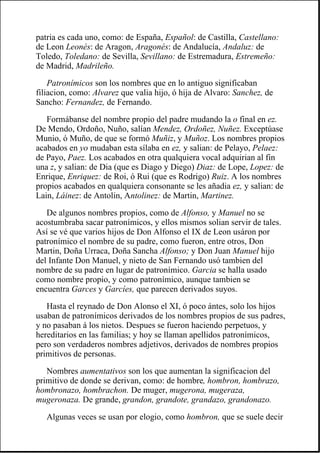 patria es cada uno, como: de España, Español: de Castilla, Castellano:
de Leon Leonés: de Aragon, Aragonés: de Andalucía, Andaluz: de
Toledo, Toledano: de Sevilla, Sevillano: de Estremadura, Estremeño:
de Madrid, Madrileño.
Patronímicos son los nombres que en lo antiguo significaban
filiacion, como: Alvarez que valia hijo, ó hija de Alvaro: Sanchez, de
Sancho: Fernandez, de Fernando.
Formábanse del nombre propio del padre mudando la o final en ez.
De Mendo, Ordoño, Nuño, salían Mendez, Ordoñez, Nuñez. Exceptúase
Munio, ó Muño, de que se formó Muñiz, y Muñoz. Los nombres propios
acabados en yo mudaban esta sílaba en ez, y salian: de Pelayo, Pelaez:
de Payo, Paez. Los acabados en otra qualquiera vocal adquirian al fin
una z, y salian: de Dia (que es Diago y Diego) Diaz: de Lope, Lopez: de
Enrique, Enriquez: de Roi, ó Rui (que es Rodrigo) Ruiz. A los nombres
propios acabados en qualquiera consonante se les añadia ez, y salian: de
Lain, Láinez: de Antolin, Antolinez: de Martin, Martinez.
De algunos nombres propios, como de Alfonso, y Manuel no se
acostumbraba sacar patronímicos, y ellos mismos solian servir de tales.
Así se vé que varios hijos de Don Alfonso el IX de Leon usáron por
patronímico el nombre de su padre, como fueron, entre otros, Don
Martin, Doña Urraca, Doña Sancha Alfonso; y Don Juan Manuel hijo
del Infante Don Manuel, y nieto de San Fernando usó tambien del
nombre de su padre en lugar de patronímico. Garcia se halla usado
como nombre propio, y como patronímico, aunque tambien se
encuentra Garces y Garcíes, que parecen derivados suyos.
Hasta el reynado de Don Alonso el XI, ó poco ántes, solo los hijos
usaban de patronímicos derivados de los nombres propios de sus padres,
y no pasaban á los nietos. Despues se fueron haciendo perpetuos, y
hereditarios en las familias; y hoy se llaman apellidos patronímicos,
pero son verdaderos nombres adjetivos, derivados de nombres propios
primitivos de personas.
Nombres aumentativos son los que aumentan la significacion del
primitivo de donde se derivan, como: de hombre, hombron, hombrazo,
hombronazo, hombrachon. De muger, mugerona, mugeraza,
mugeronaza. De grande, grandon, grandote, grandazo, grandonazo.
Algunas veces se usan por elogio, como hombron, que se suele decir
 