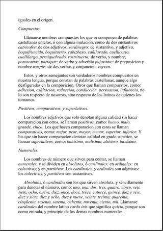 iguales en el orígen.
Compuestos.
Llámanse nombres compuestos los que se componen de palabras
castellanas enteras, ó con alguna mutacion, como de dos sustantivos
catricofre: de dos adjetivos, verdinegro: de sustantivo, y adjetivo,
boquifruncido, boquituerto, cabizbaxo, cañilavado, cuellicorto,
cuellilargo, perniquebrado, rostrituerto: de verbo, y nombre,
portacartas, portapaz: de verbo y adverbio pujavante: de preposicion y
nombre traspie: de dos verbos y conjuncion, vayven.
Estos, y otros semejantes son verdaderos nombres compuestos en
nuestra lengua, porque constan de palabras castellanas, aunque algo
desfiguradas en la composicion. Otros que llaman compuestos, como:
adhesion, exâltacion, reduccion, conduccion, persuasion, influencia, no
lo son respecto de nosotros, sino respecto de los latinos de quienes los
tomamos.
Positivos, comparativos, y superlativos.
Los nombres adjetivos que solo denotan alguna calidad sin hacer
comparacion con otros, se llaman positivos, como: bueno, malo,
grande, chico. Los que hacen comparacion con estos se llaman
comparativos, como: mejor, peor, mayor, menor, superior, inferior. Y
los que sin hacer comparacion denotan calidad en grado superior, se
llaman superlativos, como: bonísimo, malísimo, altísimo, baxísimo.
Numerales.
Los nombres de número que sirven para contar, se llaman
numerales, y se dividen en absolutos, ó cardinales: en ordinales: en
colectivos; y en partitivos. Los cardinales, y ordinales son adjetivos:
los colectivos, y partitivos son sustantivos.
Absolutos, ó cardinales son los que sirven absoluta, y sencillamente
para denotar el número, como: uno, una, dos, tres, quatro, cinco, seis
siete, ocho, nueve, diez, once, doce, trece, catorce, quince, diez y seis,
diez y siete, diez y ocho, diez y nueve, veinte, treinta, quarenta,
cinqüenta, sesenta, setenta, ochenta, noventa, ciento, mil. Llámanse
cardinales del nombre latino cardo inis que significa quicio, porque son
como entrada, y principio de los demas nombres numerales.
 