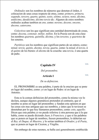 Ordinales son los nombres de números que denotan el órden, ó
colocacion de unas cosas respecto de otras, como: primero, primera,
segundo, tercero, quarto, quinto, sexto, sétimo, octavo, nono, décimo,
undécimo, duodécimo, décimo tercio &c. Algunos de estos nombres
ordinales acaban tambien en eno, como: noveno, deceno, onceno,
doceno, catorceno.
Colectivos son los que significan una cantidad determinada de cosas,
como: docena, centenar, millar, millon. En la Poesía son de esta clase
los nombres quarteta, quintilla, décima, y los tercetos, y quartetos de
los sonetos.
Partitivos son los nombres que significan partes de un entero, como:
mitad, tercio, quinto, diezmo, tercia, quarta, como: la mitad, el tercio, ó
el quinto de los bienes: el diezmo de la cosecha: una tercia, ó una quarta
de paño.
Capítulo IV
Del pronombre.
Artículo I
De su definicion.
EL PRONOMBRE es una palabra, ó parte de la oracion que se pone
en lugar del nombre, como: yo en lugar de Pedro: tú en lugar de
Antonio.
Esta es la comun definicion del pronombre, como la misma voz lo
declara, aunque algunos gramáticos pretenden al contrario, que el
nombre se pone en lugar del pronombre; y fundan esta opinion en que
las cosas son mas antiguas que sus nombres, y ántes que le tuviesen se
denotaban por lo que hoy llamamos pronombres, como: esto, aquello:
Dicen que esta palabra yo no puede referirse á otra persona que á la que
habla, como se puede diciendo Juan, ó Francisco, y que si las palabras
que se ponen en lugar de nombres, fuesen pronombres, lo deberían ser
el Rey, el Duque, el Maestro, y lo serian tambien el Orador, y el Poeta,
que se ponen en lugar de Ciceron, y Virgilio.
Sin embargo de estas razones, se halla casi generalmente establecida
 