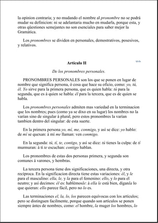 la opinion contraria; y no mudando el nombre al pronombre no se podrá
mudar su definicion: ni se adelantaria mucho en mudarla, porque esta, y
otras qüestiones semejantes no son esenciales para saber mejor la
Gramática.
Los pronombres se dividen en personales, demostrativos, posesivos,
y relativos.
Artículo II
De los pronombres personales.
PRONOMBRES PERSONALES son los que se ponen en lugar de
nombre que significa persona, ó cosa que hace su oficio, como: yo, tú,
él. Yo sirve para la primera persona, que es quien habla: tú para la
segunda, que es á quien se habla: él para la tercera, que es de quien se
habla.
Los pronombres personales admiten mas variedad en la terminacion
que los nombres; pues (como ya se dixo en su lugar) los nombres no la
varían sino de singular á plural, pero estos pronombres la varían
tambien dentro del singular: de esta suerte.
En la primera persona yo, mí, me, conmigo, y así se dice: yo hablo:
de mí se quexan: á mí me llaman: ven conmigo.
En la segunda: tú, tí, te, contigo, y así se dice: tú tienes la culpa: de tí
murmuran: á tí te escuchan: contigo hablan.
Los pronombres de estas dos personas primera, y segunda son
comunes á varones, y hembras.
La tercera persona tiene dos significaciones, una directa, y otra
recíproca. En la significacion directa tiene estas variaciones: él, y le
para el masculino: ella, le, y la para el femenino: ello, y lo para el
neutro; y así decimos: él es: hablémosle: á ella le está bien, díganla lo
que quieran: ello parece fácil, pero no lo es.
Las terminaciones el, la, lo, los parecen equívocas con los artículos;
pero se distinguen facilmente, porque quando son artículos se ponen
siempre ántes de nombres, como: el hombre, la muger los hombres, lo
 