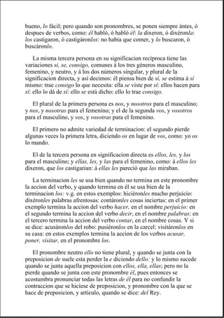bueno, lo fácil; pero quando son pronombres, se ponen siempre ántes, ó
despues de verbos, como: él habló, ó habló él: la dixeron, ó dixéronla:
los castigaron, ó castigáronlos: no habia que comer, y lo buscaron, ó
buscáronlo.
La misma tercera persona en su significacion recíproca tiene las
variaciones si, se, consigo, comunes á los tres géneros masculino,
femenino, y neutro, y á los dos números singular, y plural de la
significacion directa, y así decimos: él piensa bien de sí, se estima á sí
mismo: trae consigo lo que necesita: ella se viste por sí: ellos hacen para
sí: ello lo dá de sí: ello se está dicho: ello lo trae consigo.
El plural de la primera persona es nos, y nosotros para el masculino;
y nos, y nosotras para el femenino; y el de la segunda vos, y vosotros
para el masculino, y vos, y vosotras para el femenino.
El primero no admite variedad de terminacion: el segundo pierde
algunas veces la primera letra, diciendo os en lugar de vos, como: yo os
lo mando.
El de la tercera persona en significacion directa es ellos, les, y los
para el masculino; y ellas, les, y las para el femenino, como: á ellos les
dixeron, que los castigarian: á ellas les pareció que las miraban.
La terminacion les se usa bien quando no termina en este pronombre
la accion del verbo, y quando termina en él se usa bien de la
terminacion los: v.g. en estos exemplos: hiciéronles mucho perjuicio:
dixéronles palabras afrentosas: contáronles cosas inciertas: en el primer
exemplo termina la accion del verbo hacer, en el nombre perjuicio: en
el segundo termina la accion del verbo decir, en el nombre palabras: en
el tercero termina la accion del verbo contar, en el nombre cosas. Y si
se dice: acusáronlos del robo: pusiéronlos en la carcel: visitáronlos en
su casa: en estos exemplos termina la accion de los verbos acusar,
poner, visitar, en el pronombre los.
El pronombre neutro ello no tiene plural, y quando se junta con la
preposicion de suele esta perder la e diciendo dello: y lo mismo sucede
quando se junta aquella preposicion con ellos, ella, ellas; pero no la
pierde quando se junta con este pronombre él, pues entonces se
acostumbra pronunciar todas las letras de él para no confundir la
contraccion que se hiciese de preposicion, y pronombre con la que se
hace de preposicion, y artículo, quando se dice: del Rey.
 