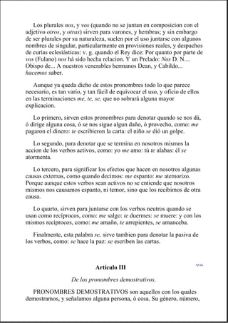 Los plurales nos, y vos (quando no se juntan en composicion con el
adjetivo otros, y otras) sirven para varones, y hembras; y sin embargo
de ser plurales por su naturaleza, suelen por el uso juntarse con algunos
nombres de singular, particularmente en provisiones reales, y despachos
de curias eclesiásticas: v. g. quando el Rey dice: Por quanto por parte de
vos (Fulano) nos há sido hecha relacion. Y un Prelado: Nos D. N....
Obispo de... A nuestros venerables hermanos Dean, y Cabildo...
hacemos saber.
Aunque ya queda dicho de estos pronombres todo lo que parece
necesario, es tan vario, y tan fácil de equivocar el uso, y oficio de ellos
en las terminaciones me, te, se, que no sobrará alguna mayor
explicacion.
Lo primero, sirven estos pronombres para denotar quando se nos dá,
ó dirige alguna cosa, ó se nos sigue algun daño, ó provecho, como: me
pagaron el dinero: te escribieron la carta: el niño se dió un golpe.
Lo segundo, para denotar que se termina en nosotros mismos la
accion de los verbos activos, como: yo me amo: tú te alabas: él se
atormenta.
Lo tercero, para significar los efectos que hacen en nosotros algunas
causas externas, como quando decimos: me espanto: me atemorizo.
Porque aunque estos verbos sean activos no se entiende que nosotros
mismos nos causamos espanto, ni temor, sino que los recibimos de otra
causa.
Lo quarto, sirven para juntarse con los verbos neutros quando se
usan como recíprocos, como: me salgo: te duermes: se muere: y con los
mismos recíprocos, como: me amaño, te arrepientes, se amanceba.
Finalmente, esta palabra se, sirve tambien para denotar la pasiva de
los verbos, como: se hace la paz: se escriben las cartas.
Artículo III
De los pronombres demostrativos.
PRONOMBRES DEMOSTRATIVOS son aquellos con los quales
demostramos, y señalamos alguna persona, ó cosa. Su género, número,
 