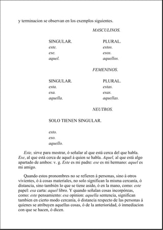 y terminacion se observan en los exemplos siguientes.
Este, sirve para mostrar, ó señalar al que está cerca del que habla.
Ese, al que está cerca de aquel á quien se habla. Aquel, al que está algo
apartado de ambos: v. g. Este es mi padre: ese es mi hermano: aquel es
mi amigo.
Quando estos pronombres no se refieren á personas, sino á otros
vivientes, ó á cosas materiales, no solo significan la misma cercanía, ó
distancia, sino también lo que se tiene asido, ó en la mano, como: este
papel: esa carta: aquel libro. Y quando señalan cosas incorpóreas,
como: este pensamiento: esa opinion: aquella sentencia, significan
tambien en cierto modo cercanía, ó distancia respecto de las personas á
quienes se atribuyen aquellas cosas, ó de la anterioridad, ó inmediacion
con que se hacen, ó dicen.
MASCULINOS.
SINGULAR. PLURAL.
este. estos.
ese. esos.
aquel. aquellos.
FEMENINOS.
SINGULAR. PLURAL.
esta. estas.
esa. esas.
aquella. aquellas.
NEUTROS.
SOLO TIENEN SINGULAR.
esto.
eso.
aquello.
 