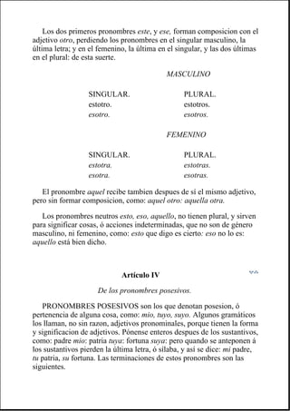 Los dos primeros pronombres este, y ese, forman composicion con el
adjetivo otro, perdiendo los pronombres en el singular masculino, la
última letra; y en el femenino, la última en el singular, y las dos últimas
en el plural: de esta suerte.
El pronombre aquel recibe tambien despues de sí el mismo adjetivo,
pero sin formar composicion, como: aquel otro: aquella otra.
Los pronombres neutros esto, eso, aquello, no tienen plural, y sirven
para significar cosas, ó acciones indeterminadas, que no son de género
masculino, ni femenino, como: esto que digo es cierto: eso no lo es:
aquello está bien dicho.
Artículo IV
De los pronombres posesivos.
PRONOMBRES POSESIVOS son los que denotan posesion, ó
pertenencia de alguna cosa, como: mio, tuyo, suyo. Algunos gramáticos
los llaman, no sin razon, adjetivos pronominales, porque tienen la forma
y significacion de adjetivos. Pónense enteros despues de los sustantivos,
como: padre mio: patria tuya: fortuna suya: pero quando se anteponen á
los sustantivos pierden la última letra, ó sílaba, y así se dice: mi padre,
tu patria, su fortuna. Las terminaciones de estos pronombres son las
siguientes.
MASCULINO
SINGULAR. PLURAL.
estotro. estotros.
esotro. esotros.
FEMENINO
SINGULAR. PLURAL.
estotra. estotras.
esotra. esotras.
 