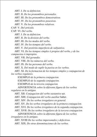 ART. I. De su definicion.
ART. II. De los pronombres personales.
ART. III. De los pronombres demostrativos.
ART. IV. De los pronombres posesivos.
ART. V. De los pronombres relativos.
CAP. V. Del artículo.
CAP. VI. Del verbo.
ART. I. De su definicion.
ART. II. De la division del verbo.
ART. III. De los modos del verbo.
ART. IV. De los tiempos del verbo.
ART. V. Del pretérito imperfecto de subjuntivo.
ART. VI. De los tiempos simples ó propios del verbo, y de los
compuestos ó impropios.
ART. VII. Del gerundio.
ART. VIII. De los números del verbo.
ART. IX. De las personas del verbo.
ART. X. Del modo de suplir la pasiva en los verbos.
ART. XI. De la formacion de los tiempos simples y conjugacion de
los verbos regulares.
EXEMPLO de la primera conjugacion.
EXEMPLO de la segunda conjugacion.
EXEMPLO de la tercera conjugacion.
ADVERTENCIA sobre la diferente figura de los verbos
regulares en lo antiguo.
ART. XII. Conjugacion del verbo sustantivo ser.
ART. XIII. Conjugacion del verbo auxîliar haber.
ART. XIV. De los verbos irregulares en general.
ART. XV. De los verbos irregulares de la primera conjugacion.
ART. XVI. De los verbos irregulares de la segunda conjugacion.
ART. XVII. De los verbos irregulares de la tercera conjugacion.
ADVERTENCIA sobre la diferente figura de los verbos
irregulares en lo antiguo.
ART. XVIII De los verbos impersonales y defectivos.
ART. XIX. De otras denominaciones de los verbos.
 