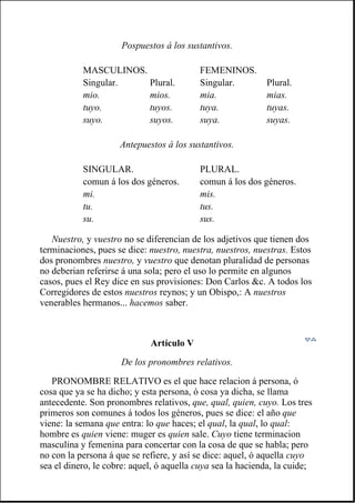 Nuestro, y vuestro no se diferencian de los adjetivos que tienen dos
terminaciones, pues se dice: nuestro, nuestra, nuestros, nuestras. Estos
dos pronombres nuestro, y vuestro que denotan pluralidad de personas
no deberian referirse á una sola; pero el uso lo permite en algunos
casos, pues el Rey dice en sus provisiones: Don Carlos &c. A todos los
Corregidores de estos nuestros reynos; y un Obispo,: A nuestros
venerables hermanos... hacemos saber.
Artículo V
De los pronombres relativos.
PRONOMBRE RELATIVO es el que hace relacion á persona, ó
cosa que ya se ha dicho; y esta persona, ó cosa ya dicha, se llama
antecedente. Son pronombres relativos, que, qual, quien, cuyo. Los tres
primeros son comunes á todos los géneros, pues se dice: el año que
viene: la semana que entra: lo que haces; el qual, la qual, lo qual:
hombre es quien viene: muger es quien sale. Cuyo tiene terminacion
masculina y femenina para concertar con la cosa de que se habla; pero
no con la persona á que se refiere, y así se dice: aquel, ó aquella cuyo
sea el dinero, le cobre: aquel, ó aquella cuya sea la hacienda, la cuide;
Pospuestos á los sustantivos.
MASCULINOS. FEMENINOS.
Singular. Plural. Singular. Plural.
mio. mios. mia. mias.
tuyo. tuyos. tuya. tuyas.
suyo. suyos. suya. suyas.
Antepuestos á los sustantivos.
SINGULAR. PLURAL.
comun á los dos géneros. comun á los dos géneros.
mi. mis.
tu. tus.
su. sus.
 