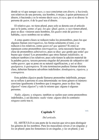 donde se vé que aunque cuyo, y cuya conciertan con dinero, y hacienda,
son relativos de una persona, sea hombre, ó mujer, á quien pertenezca el
dinero, ó hacienda y es lo mismo decir cuyo, ó cuya, que si se dixese: la
persona de quien, ó de la qual sea el dinero.
El relativo que, no tiene plural, pues solo se denota con el artículo
que se le junta, como: el que, los que. Qual, quien, y cuyo tienen plural,
pues se dice: vinieron unos hombres, los quales eran de quienes se
hablaba, cuyos nombres no se saben.
A estas quatro clases se reducen todos los pronombres, pues los que
algunos llaman interrogativos, los forma solamente el tono, y se
reducen á los relativos, como quien es? que quieres? Si estos se
reputasen como pronombres interrogativos, seria necesario hacer otra
clase de pronombres admirativos, pues se dice: que gordo que estás! que
bueno que vienes! Los pronombres que otros llaman indefinidos, se
reducen tambien á los relativos; pues solo tienen la adicion material de
la palabra quiera, tercera persona singular del presente de subjuntivo del
verbo querer, que se pone en su natural significacion, y así se dice:
qualquiera, ó quienquiera. Si esta terminacion pudiese formar distinta
clase, deberian llamarse adverbios indefinidos: dondequiera, siquiera, y
comoquiera.
Esta palabra álguien puede llamarse pronombre indefinido, porque
no se refiere á persona ni cosa determinada: no tiene género ni número:
conviene igualmente á hombres que á mugeres, pues se dice: hay
álguien? viene álguien? y vale lo mismo que: alguna ó algunas
personas.
Nadie, alguno, y ninguno, tambien se suelen usar como pronombres
indefinidos, y así decimos: nadie viene: alguno dirá lo contrario:
ninguno corre tras tí.
Capítulo V
Del artículo.
EL ARTÍCULO es una parte de la oracion que sirve para distinguir
los géneros de los nombres. Para los masculinos sirven el en singular, y
los en plural: para los femeninos la en singular, y las en plural, y así
 