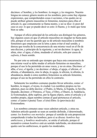 decimos: el hombre, y los hombres: la muger, y las mugeres. Nuestra
lengua no conoce género neutro en los nombres; pero como hay algunas
expresiones, que comprehenden cosas ó acciones, á las quales no se
puede atribuir género masculino ni femenino, tenemos para ellas el
artículo lo, que comunmente se llama neutro, y así se dice: lo peor del
caso es eso: lo que yo puedo decir es esto: lo bueno, y lo malo que tiene
bien se sabe.
Aunque el oficio principal de los artículos sea distinguir los géneros,
hay algunos casos en que el artículo masculino en singular no basta para
ello, porque el uso ha querido que se dé artículo masculino á nombres
femeninos que empiezan con la letra a para evitar el mal sonido, y
dureza que resulta de la concurrencia de una misma vocal en el fin de
una diccion, y principio de la siguiente, y así no decimos: la agua, la
alma, sino: el agua, el alma, mudando el artículo, solo por causa de
eufonía, ó buen sonido.
No por esto se entiende que siempre que haya esta concurrencia de
una misma vocal se debe mudar el artículo femenino en masculino,
porque el uso lo ha permitido en unas voces, y no en otras. Decimos: el
alba, el ave, el águila; y no decimos: el abeja, el aguja, el aficion, el
afrenta, el abundancia, sino la abeja, la aguja, la aficion, la afrenta, la
abundancia, dando á estos nombres femeninos su artículo femenino,
porque el uso no ha permitido en ellos lo contrario.
Solamente los nombres comunes pueden llevar artículos, como: el
hombre, la muger, el reyno, la ciudad. Los nombres propios no los
admiten, pues no debe decirse: el Pedro, la Maria, la España, la Sevilla.
Quando, decimos: el Petrarca, el Taso, el Ebro, el Duero, la Andalucia,
la Extremadura, debe suplirse, por la figura elípsis, entre el artículo y el
nombre propio, algun nombre comun al qual pertenezca el artículo,
como: el (autor ó poeta) Taso: el (rio) Ebro: la (provincia de)
Extremadura.
Los nombres comunes unas veces admiten artículo, y otras no.
Admiten artículo quando se usan en sentido definido, ó determinado,
como: los hombres son mortales: porque el sentido de esta proposicion
comprehende á todos los hombres; pero si se dixese: hombres hay
ambiciosos, y hombres moderados, se omite el artículo, porque el
sustantivo comun hombres está en sentido indefinido, sin determinar
quales son los ambiciosos, ni quales los moderados.
 