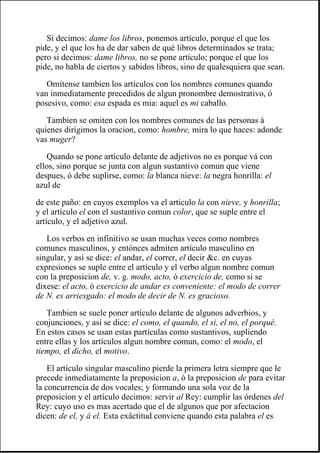 Si decimos: dame los libros, ponemos artículo, porque el que los
pide, y el que los ha de dar saben de qué libros determinados se trata;
pero si decimos: dame libros, no se pone artículo; porque el que los
pide, no habla de ciertos y sabidos libros, sino de qualesquiera que sean.
Omítense tambien los artículos con los nombres comunes quando
van inmediatamente precedidos de algun pronombre demostrativo, ó
posesivo, como: esa espada es mia: aquel es mi caballo.
Tambien se omiten con los nombres comunes de las personas á
quienes dirigimos la oracion, como: hombre, mira lo que haces: adonde
vas muger?
Quando se pone artículo delante de adjetivos no es porque vá con
ellos, sino porque se junta con algun sustantivo comun que viene
despues, ó debe suplirse, como: la blanca nieve: la negra honrilla: el
azul de
de este paño: en cuyos exemplos va el articulo la con nieve, y honrilla;
y el artículo el con el sustantivo comun color, que se suple entre el
artículo, y el adjetivo azul.
Los verbos en infinitivo se usan muchas veces como nombres
comunes masculinos, y entónces admiten artículo masculino en
singular, y así se dice: el andar, el correr, el decir &c. en cuyas
expresiones se suple entre el artículo y el verbo algun nombre comun
con la preposicion de, v. g. modo, acto, ó exercicio de, como si se
dixese: el acto, ó exercicio de andar es conveniente: el modo de correr
de N. es arriesgado: el modo de decir de N. es gracioso.
Tambien se suele poner artículo delante de algunos adverbios, y
conjunciones, y así se dice: el como, el quando, el si, el no, el porqué.
En estos casos se usan estas partículas como sustantivos, supliendo
entre ellas y los artículos algun nombre comun, como: el modo, el
tiempo, el dicho, el motivo.
El artículo singular masculino pierde la primera letra siempre que le
precede inmediatamente la preposicion a, ó la preposicion de para evitar
la concurrencia de dos vocales; y formando una sola voz de la
preposicion y el artículo decimos: servir al Rey: cumplir las órdenes del
Rey: cuyo uso es mas acertado que el de algunos que por afectacion
dicen: de el, y á el. Esta exâctitud conviene quando esta palabra el es
 