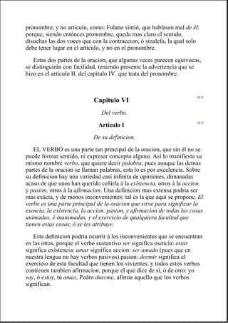 pronombre; y no artículo, como: Fulano sintió, que hablasen mal de él:
porque, siendo entónces pronombre, queda mas claro el sentido,
disueltas las dos voces que con la contraccion, ó sinalefa, la qual solo
debe tener lugar en el artículo, y no en el pronombre.
Estas dos partes de la oracion, que algunas veces parecen equívocas,
se distinguirán con facilidad, teniendo presente la advertencia que se
hizo en el artículo II. del capítulo IV. que trata del pronombre.
Capítulo VI
Del verbo.
Artículo I
De su definicion.
EL VERBO es una parte tan principal de la oracion, que sin él no se
puede formar sentido, ni expresar concepto alguno. Así lo manifiesta su
mismo nombre verbo, que quiere decir palabra; pues aunque las demas
partes de la oracion se llaman palabras, esta lo es por excelencia. Sobre
su definicion hay una variedad casi infinita de opiniones, dimanadas
acaso de que unos han querido ceñirla á la exîstencia, otros á la accion,
y pasion, otros á la afirmacion. Una definicion mas extensa podria ser
mas exâcta, y de menos inconvenientes: tal es la que aquí se propone. El
verbo es una parte principal de la oracion que sirve para significar la
esencia, la exîstencia, la accion, pasion, y afirmacion de todas las cosas
animadas, é inanimadas, y el exercicio de qualquiera facultad que
tienen estas cosas, ó se les atribuye.
Esta definicion podria ocurrir á los inconvenientes que se encuentran
en las otras, porque el verbo sustantivo ser significa esencia: estar
significa exîstencia: amar significa accion: ser amado (pues que en
nuestra lengua no hay verbos pasivos) pasion: dormir significa el
exercicio de esta facultad que tienen los vivientes; y todos estos verbos
contienen tambien afirmacion, porque el que dice de sí, ó de otro: yo
soy, ó estoy, tú amas, Pedro duerme, afirma aquello que los verbos
significan.
 