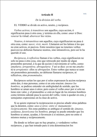 Artículo II
De la division del verbo.
EL VERBO se divide en activo, neutro, y recíproco.
Verbos activos, ó transitivos son aquellos, cuya accion, ó
significacion pasa á otra cosa, y termina en ella, como: amar á Dios:
venerar la virtud: aborrecer los vicios.
Neutros, ó intransitivos son aquellos, cuya significacion no pasa á
otra cosa, como: nacer, vivir, morir. Llamaron así los latinos á los que
no eran activos, ni pasivos. Entre nosotros (que no tenemos verbos
pasivos) no debieran llamarse neutros, sino intransitivos, pero así lo ha
querido el uso.
Recíprocos, ó reflexîvos llaman á los verbos, cuya significacion no
solo no pasa á otra cosa, sino que retrocede por medio de algun
pronombre personal, á la que dá accion ó movimiento al verbo, como:
amañarse, arrepentirse, abroquelarse. Y así se dice: yo no me amaño:
tú te arrepientes: ellos se abroquelan. Estos verbos que nunca se usan
sin pronombres personales, no debieran llamarse recíprocos, ni
reflexîvos, sino pronominales.
Recíprocos serían los que por sí solos expresasen la accion recíproca
entre dos, ó mas personas, como si en esta oracion: ámanse los
hombres, se pudiese entender sin ambigüedad de sentido, que los
hombres se aman unos á otros; pero como el verbo amar por sí solo no
tiene este valor, y el pronombre se está en lugar de los mismos hombres
como término adonde pasa la accion del verbo, viene á quedar en esta, y
semejantes expresiones en la clase de activo.
Si se quiere expresar la reciprocacion es preciso añadir otras palabras
que la denoten, como: unos á otros: entre sí: mutuamente:
recíprocamente. Sin estas palabras es ambiguo el sentido de: ámanse,
ayúdanse, favorécense los hombres, porque se puede entender que los
hombres se aman, ayudan, ó favorecen á sí mismos, pero no entre sí
mismos mutua y recíprocamente.
De donde se infiere que no hay propios, y verdaderos verbos
recíprocos, y que han tomado para sí esta denominacion los
 