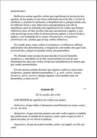 pronominales.
Reflexivos serian aquellos verbos que significasen la accion de dos
agentes, de los quales el uno fuese solamente movil de ella, y el otro la
recibiese, y al punto la rechazase, ó despidiese de sí, porque siendo esta
la reflexîon física y real, debe tener correspondencia con ella la
metafórica; pero no teniendo esta significacion los verbos que llaman
reflexîvos, pues no hay en ellos mas que una persona ó agente, y una
sola accion que recae sobre la misma persona agente, y esta la recibe y
padece, y no la despide de si, como: abroquelarse, arrepentirse,
abribonarse &c. resulta, que no hay verbos reflexîvos.
No siendo, pues, estos verbos ni recíprocos, ni reflexîvos, debiera
aplicárseles otra denominacion, y ninguna les convendria mas que la de
pronominales, porque no pueden usarse sin pronombres.
No obstante estas razones ha prevalecido el uso de llamarlos
recíprocos; y entendido así no hay inconveniente en usar de esta
denominacion, pues por verbos recíprocos entenderémos lo mismo que
por verbos pronominales.
En este mismo sentido decimos que algunos verbos se usan como
recíprocos, quando admiten pronombres: v. g. salir, salirse, dormir,
dormirse, morir, morirse: porque algunas veces pueden estar sin
pronombre, y otras con él.
Artículo III
De los modos del verbo.
LOS MODOS de significar los verbos son quatro.
Indicativo, el que indica ó demuestra sencillamente las cosas, como:
yo soy, tú amas.
Subjuntivo, el que necesita juntarse con otro verbo expreso ó suplido
que perfeccione el sentido de la oracion, como: justo es que yo áme á
quien me ama: yo escribiria si pudiese.
Imperativo, el que sirve para mandar, como: trae papel: escribe esa
carta.
 
