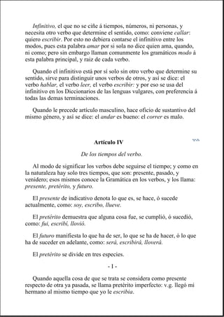 Infinitivo, el que no se ciñe á tiempos, números, ni personas, y
necesita otro verbo que determine el sentido, como: conviene callar:
quiero escribir. Por esto no debiera contarse el infinitivo entre los
modos, pues esta palabra amar por si sola no dice quien ama, quando,
ni como; pero sin embargo llaman comunmente los gramáticos modo á
esta palabra principal, y raiz de cada verbo.
Quando el infinitivo está por sí solo sin otro verbo que determine su
sentido, sirve para distinguir unos verbos de otros, y así se dice: el
verbo hablar, el verbo leer, el verbo escribir: y por eso se usa del
infinitivo en los Diccionarios de las lenguas vulgares, con preferencia á
todas las demas terminaciones.
Quando le precede artículo masculino, hace oficio de sustantivo del
mismo género, y así se dice: el andar es bueno: el correr es malo.
Artículo IV
De los tiempos del verbo.
Al modo de significar los verbos debe seguirse el tiempo; y como en
la naturaleza hay solo tres tiempos, que son: presente, pasado, y
venidero; esos mismos conoce la Gramática en los verbos, y los llama:
presente, pretérito, y futuro.
El presente de indicativo denota lo que es, se hace, ó sucede
actualmente, como: soy, escribo, llueve.
El pretérito demuestra que alguna cosa fue, se cumplió, ó sucedió,
como: fui, escribí, llovió.
El futuro manifiesta lo que ha de ser, lo que se ha de hacer, ó lo que
ha de suceder en adelante, como: será, escribirá, lloverá.
El pretérito se divide en tres especies.
- I -
Quando aquella cosa de que se trata se considera como presente
respecto de otra ya pasada, se llama pretérito imperfecto: v.g. llegó mi
hermano al mismo tiempo que yo le escribia.
 