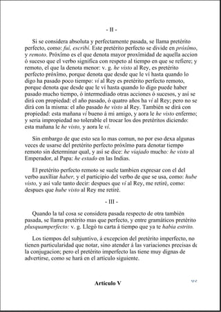 - II -
Si se considera absoluta y perfectamente pasada, se llama pretérito
perfecto, como: fuí, escribí. Este pretérito perfecto se divide en próxîmo,
y remoto. Próxîmo es el que denota mayor proxîmidad de aquella accion
ó suceso que el verbo significa con respeto al tiempo en que se refiere; y
remoto, el que la denota menor: v. g. he visto al Rey, es pretérito
perfecto próxîmo, porque denota que desde que le ví hasta quando lo
digo ha pasado poco tiempo: ví al Rey es pretérito perfecto remoto,
porque denota que desde que le ví hasta quando lo digo puede haber
pasado mucho tiempo, ó intermediado otras acciones ó sucesos, y así se
dirá con propiedad: el año pasado, ó quatro años ha ví al Rey; pero no se
dirá con la misma: el año pasado he visto al Rey. También se dirá con
propiedad: esta mañana ví bueno á mi amigo, y aora le he visto enfermo;
y seria impropiedad no tolerable el trocar los dos pretéritos diciendo:
esta mañana le he visto, y aora le ví.
Sin embargo de que esto sea lo mas comun, no por eso dexa algunas
veces de usarse del pretérito perfecto próxîmo para denotar tiempo
remoto sin determinar qual, y así se dice: he viajado mucho: he visto al
Emperador, al Papa: he estado en las Indias.
El pretérito perfecto remoto se suele tambien expresar con el del
verbo auxîliar haber, y el participio del verbo de que se usa, como: hube
visto, y así vale tanto decir: despues que ví al Rey, me retiré, como:
despues que hube visto al Rey me retiré.
- III -
Quando la tal cosa se considera pasada respecto de otra también
pasada, se llama pretérito mas que perfecto, y entre gramáticos pretérito
plusquamperfecto: v. g. Llegó tu carta á tiempo que ya te habia estrito.
Los tiempos del subjuntivo, á excepcion del pretérito imperfecto, no
tienen particularidad que notar, sino atender á las variaciones precisas de
la conjugacion; pero el pretérito imperfecto las tiene muy dignas de
advertirse, como se hará en el artículo siguiente.
Artículo V
 