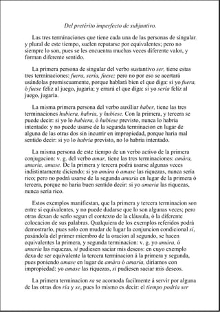 Del pretérito imperfecto de subjuntivo.
Las tres terminaciones que tiene cada una de las personas de singular,
y plural de este tiempo, suelen reputarse por equivalentes; pero no
siempre lo son, pues se les encuentra muchas veces diferente valor, y
forman diferente sentido.
La primera persona de singular del verbo sustantivo ser, tiene estas
tres terminaciones: fuera, sería, fuese; pero no por eso se acertará
usándolas promiscuamente, porque hablará bien el que diga: si yo fuera,
ó fuese feliz al juego, jugaria; y errará el que diga: si yo sería feliz al
juego, jugaria.
La misma primera persona del verbo auxîliar haber, tiene las tres
terminaciones hubiera, habria, y hubiese. Con la primera, y tercera se
puede decir: si yo lo hubiera, ó hubiese previsto, nunca lo habria
intentado: y no puede usarse de la segunda terminacion en lugar de
alguna de las otras dos sin incurrir en impropiedad, porque haria mal
sentido decir: si yo lo habria previsto, no lo habria intentado.
La misma persona de este tiempo de un verbo activo de la primera
conjugacion: v. g. del verbo amar, tiene las tres terminaciones: amára,
amaría, amase. De la primera y tercera podrá usarse algunas veces
indistintamente diciendo: si yo amára ó amase las riquezas, nunca sería
rico; pero no podrá usarse de la segunda amaria en lugar de la primera ó
tercera, porque no haria buen sentido decir: si yo amaria las riquezas,
nunca sería rico.
Estos exemplos manifiestan, que la primera y tercera terminacion son
entre sí equivalentes, y no puede dudarse que lo son algunas veces; pero
otras dexan de serlo segun el contexto de la cláusula, ó la diferente
colocacion de sus palabras. Qualquiera de los exemplos referidos podrá
demostrarlo, pues solo con mudar de lugar la conjuncion condicional si,
pasándola del primer miembro de la oracion al segundo, se hacen
equivalentes la primera, y segunda terminacion: v. g. yo amára, ó
amaría las riquezas, si pudiesen saciar mis deseos: en cuyo exemplo
dexa de ser equivalente la tercera terminacion á la primera y segunda,
pues poniendo amase en lugar de amára ó amaría, diríamos con
impropiedad: yo amase las riquezas, si pudiesen saciar mis deseos.
La primera terminacion ra se acomoda facilmente á servir por alguna
de las otras dos ria y se, pues lo mismo es decir: el tiempo podria ser
 