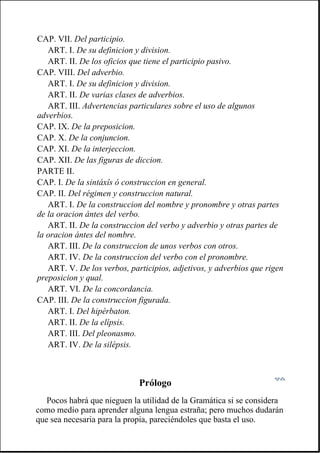 Prólogo
Pocos habrá que nieguen la utilidad de la Gramática si se considera
como medio para aprender alguna lengua estraña; pero muchos dudarán
que sea necesaria para la propia, pareciéndoles que basta el uso.
CAP. VII. Del participio.
ART. I. De su definicion y division.
ART. II. De los oficios que tiene el participio pasivo.
CAP. VIII. Del adverbio.
ART. I. De su definicion y division.
ART. II. De varias clases de adverbios.
ART. III. Advertencias particulares sobre el uso de algunos
adverbios.
CAP. IX. De la preposicion.
CAP. X. De la conjuncion.
CAP. XI. De la interjeccion.
CAP. XII. De las figuras de diccion.
PARTE II.
CAP. I. De la sintáxîs ó construccion en general.
CAP. II. Del régimen y construccion natural.
ART. I. De la construccion del nombre y pronombre y otras partes
de la oracion ántes del verbo.
ART. II. De la construccion del verbo y adverbio y otras partes de
la oracion ántes del nombre.
ART. III. De la construccion de unos verbos con otros.
ART. IV. De la construccion del verbo con el pronombre.
ART. V. De los verbos, participios, adjetivos, y adverbios que rigen
preposicion y qual.
ART. VI. De la concordancia.
CAP. III. De la construccion figurada.
ART. I. Del hipérbaton.
ART. II. De la elípsis.
ART. III. Del pleonasmo.
ART. IV. De la silépsis.
 