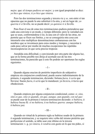 mejor, que: el tiempo pudiera ser mejor; y con igual propiedad se dice:
yo hice que viniese, ó yo hice que viniera.
Pero las dos terminaciones segunda y tercera ria y se, son entre sí tan
opuestas que no puede la una substituir á la otra, y así en lugar de: yo
querria ir á Sevilla, no se puede decir: yo quisiese ir á Sevilla.
Para fixar el uso de estas tres terminaciones pudiera pretenderse que
cada una conviene á un modo, y tiempo diferente; pero la variedad con
que se usan, conformándose ó no, la una con el valor de las otras, no
permite que se fixen sus límites, y no se conseguiria otra cosa con
intentarlo sino multiplicar denominaciones embarazosas con los
nombres que se inventasen para estos modos y tiempos, y necesitar á
cada paso salvar por medio de muchas excepciones las repetidas
inconseqüencias en que seria preciso tropezar.
Atendida esta dificultad, y conviniendo por otra parte dar alguna luz,
que en la forma posible nos dirija al acertado uso de las tres
terminaciones, ha parecido que á este fin podrán ser oportunas las reglas
siguientes.
- I -
Quando alguna oracion de pretérito imperfecto de subjuntivo
empieza sin conjuncion condicional, puede usarse indistintamente de la
primera, ó segunda terminacion, diciendo: fortuna fuera, ó sería que
lloviese: bueno fuera, ó sería que lo mandasen: yo hiciera, ó haria que
obedeciesen.
- II -
Quando empieza por alguna conjuncion condicional, como: si, sino,
sino es que, sino es quando, sin que, aunque, aun quando, con tal que:
se puede usar de la primera ó tercera terminacion diciendo: si hubiera, ó
hubiese buena fé: si no hubiera, ó no hubiese guerra: aunque hubiera,
ó hubiese paz.
- III -
Quando en virtud de la primera regla se hubiese usado de la primera
ó segunda terminacion, y se requiere otro verbo del mismo pretérito que
perfeccione el sentido, se debe usar este último en la tercera
terminacion: v. g. yo viniera, ó vendria con gusto en lo que me pides, si
 