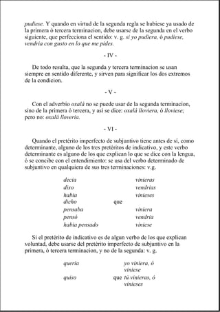 pudiese. Y quando en virtud de la segunda regla se hubiese ya usado de
la primera ó tercera terminacion, debe usarse de la segunda en el verbo
siguiente, que perfecciona el sentido: v. g. si yo pudiera, ó pudiese,
vendria con gusto en lo que me pides.
- IV -
De todo resulta, que la segunda y tercera terminacion se usan
siempre en sentido diferente, y sirven para significar los dos extremos
de la condicion.
- V -
Con el adverbio oxalá no se puede usar de la segunda terminacion,
sino de la primera ó tercera, y así se dice: oxalá lloviera, ó lloviese;
pero no: oxalá lloveria.
- VI -
Quando el pretérito imperfecto de subjuntivo tiene antes de sí, como
determinante, alguno de los tres pretéritos de indicativo, y este verbo
determinante es alguno de los que explican lo que se dice con la lengua,
ó se concibe con el entendimiento: se usa del verbo determinado de
subjuntivo en qualquiera de sus tres terminaciones: v.g.
Si el pretérito de indicativo es de algun verbo de los que explican
voluntad, debe usarse del pretérito imperfecto de subjuntivo en la
primera, ó tercera terminacion, y no de la segunda: v. g.
decia vinieras
dixo vendrias
habia
dicho que
vinieses
pensaba viniera
pensó vendria
habia pensado viniese
queria yo viniera, ó
viniese
quiso que tú vinieras, ó
vinieses
 