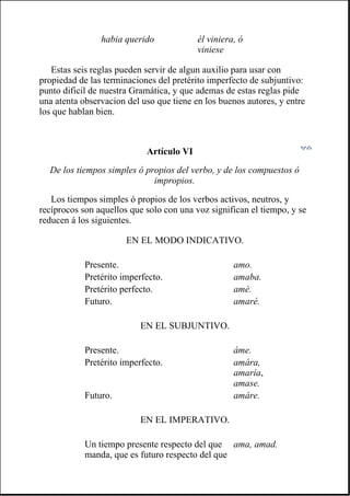 Estas seis reglas pueden servir de algun auxilio para usar con
propiedad de las terminaciones del pretérito imperfecto de subjuntivo:
punto dificil de nuestra Gramática, y que ademas de estas reglas pide
una atenta observacion del uso que tiene en los buenos autores, y entre
los que hablan bien.
Artículo VI
De los tiempos simples ó propios del verbo, y de los compuestos ó
impropios.
Los tiempos simples ó propios de los verbos activos, neutros, y
recíprocos son aquellos que solo con una voz significan el tiempo, y se
reducen á los siguientes.
habia querido él viniera, ó
viniese
EN EL MODO INDICATIVO.
Presente. amo.
Pretérito imperfecto. amaba.
Pretérito perfecto. amé.
Futuro. amaré.
EN EL SUBJUNTIVO.
Presente. áme.
Pretérito imperfecto. amára,
amaría,
amase.
Futuro. amáre.
EN EL IMPERATIVO.
Un tiempo presente respecto del que
manda, que es futuro respecto del que
ama, amad.
 