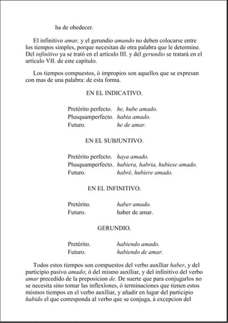 El infinitivo amar, y el gerundio amando no deben colocarse entre
los tiempos simples, porque necesitan de otra palabra que le determine.
Del infinitivo ya se trató en el artículo III. y del gerundio se tratará en el
artículo VII. de este capítulo.
Los tiempos compuestos, ó impropios son aquellos que se expresan
con mas de una palabra: de esta forma.
Todos estos tiempos son compuestos del verbo auxîliar haber, y del
participio pasivo amado; ó del mismo auxîliar, y del infinitivo del verbo
amar precedido de la preposicion de. De suerte que para conjugarlos no
se necesita sino tomar las inflexîones, ó terminaciones que tienen estos
mismos tiempos en el verbo auxîliar, y añadir en lugar del participio
habido el que corresponda al verbo que se conjuga, á excepcion del
ha de obedecer.
EN EL INDICATIVO.
Pretérito perfecto. he, hube amado.
Plusquamperfecto. habia amado.
Futuro. he de amar.
EN EL SUBJUNTIVO.
Pretérito perfecto. haya amado.
Plusquamperfecto. hubiera, habria, hubiese amado.
Futuro. habré, hubiere amado.
EN EL INFINITIVO.
Pretérito. haber amado.
Futuro. haber de amar.
GERUNDIO.
Pretérito. habiendo amado.
Futuro. habiendo de amar.
 