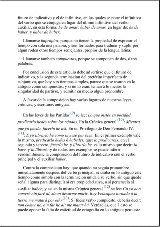 futuro de indicativo y el de infinitivo, en los quales se pone el infinitivo
del verbo que se conjuga en lugar del último infinitivo del verbo
auxîliar, en esta forma: he de amar: haber de amar, en lugar de: he de
haber, y haber de haber.
Llámanse impropios, porque no tienen la propiedad de expresar el
tiempo con sola una palabra, y son formados para traducir y suplir por
algun rodeo otros tiempos semejantes, propios de la lengua latina.
Llámanse tambien compuestos, porque se componen de dos, ó tres
palabras.
Por conclusion de este artículo debe advertirse que el futuro de
indicativo, y la segunda terminacion del pretérito imperfecto de
subjuntivo, que hoy son tiempos simples, parece que se usaron en lo
antiguo como compuestos, y si no lo eran, tenian á lo menos la
singularidad de partirse, y admitir en medio algun pronombre.
A favor de la composicion hay varios lugares de nuestras leyes,
crónicas, y escrituras antiguas.
En las leyes de las Partidas
(9)
se lee: Lo que oistes en poridad
predicarlo hedes sobre los tejados. En la Crónica general
(10)
: Mientra
que yo pueda, facerlo he asi. En un Privilegio de Don Fernando IV.
(11)
: E yo librarlo he como tuviese por bien. En el primer exemplo vale
lo mismo, predicarlo hedes ó habedes, que: lo predicareis: en el
segundo y tercero, facerlo he, y librarlo he, es lo mismo que decir: lo
haré, y lo libraré; y de todos tres exemplos se puede inferir
verosimilmente la composicion del futuro de indicativo con el verbo
principal y el auxîliar haber.
Contra la composicion hay: que quando no seguia pronombre
inmediatamente despues del verbo principal, se usaba en lo antiguo este
tiempo como simple con la terminacion unida á su verbo, sin que quede
señal alguna para distinguir si era propiedad suya, ó si pertenecia al
auxîliar haber; y así en la misma Crónica general
(12)
se lee: Ca yo non
comeré nin faré al, sinon dexarme morir. Ruy Velazquez tornado á la
tierra me matará por ello
(13)
. Si fuese verbo compuesto, deberia decir:
non comer he, nin far he al: me matar há. Verdad es, que á esto se
puede oponer la falta de exâctitud de ortografia en lo antiguo; pero este
 