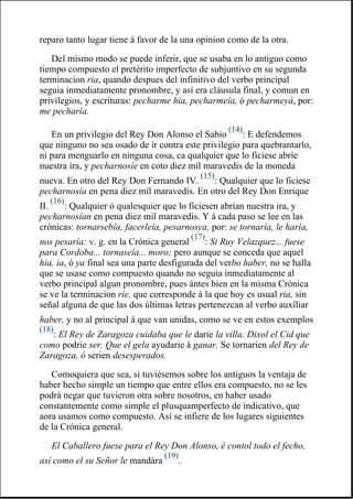 reparo tanto lugar tiene á favor de la una opinion como de la otra.
Del mismo modo se puede inferir, que se usaba en lo antiguo como
tiempo compuesto el pretérito imperfecto de subjuntivo en su segunda
terminacion ria, quando despues del infinitivo del verbo principal
seguia inmediatamente pronombre, y así era cláusula final, y comun en
privilegios, y escrituras: pecharme hia, pecharmeía, ó pecharmeyá, por:
me pecharía.
En un privilegio del Rey Don Alonso el Sabio
(14)
: E defendemos
que ninguno no sea osado de ir contra este privilegio para quebrantarlo,
ni para menguarlo en ninguna cosa, ca qualquier que lo ficiese abríe
nuestra ira, y pecharnosíe en coto diez mil maravedis de la moneda
nueva. En otro del Rey Don Fernando IV.
(15)
: Qualquier que lo ficiese
pecharnosía en pena diez mil maravedis. En otro del Rey Don Enrique
II.
(16)
: Qualquier ó qualesquier que lo ficiesen abrían nuestra ira, y
pecharnosían en pena diez mil maravedis. Y á cada paso se lee en las
crónicas: tornarsebía, facerleía, pesarnosya, por: se tornaría, le haría,
nos pesaría: v. g. en la Crónica general
(17)
: Si Ruy Velazquez... fuese
para Cordoba... tornaseía... moro; pero aunque se conceda que aquel
hia, ia, ó ya final sea una parte desfigurada del verbo haber, no se halla
que se usase como compuesto quando no seguia inmediatamente al
verbo principal algun pronombre, pues ántes bien en la misma Crónica
se ve la terminacion rie, que corresponde á la que hoy es usual ria, sin
señal alguna de que las dos últimas letras pertenezcan al verbo auxîliar
haber, y no al principal á que van unidas, como se ve en estos exemplos
(18)
: El Rey de Zaragoza cuidaba que le darie la villa. Dixol el Cid que
como podrie ser. Que el gela ayudarie á ganar. Se tornarien del Rey de
Zaragoza, ó serien desesperados.
Comoquiera que sea, si tuviésemos sobre los antiguos la ventaja de
haber hecho simple un tiempo que entre ellos era compuesto, no se les
podrá negar que tuvieron otra sobre nosotros, en haber usado
constantemente como simple el plusquamperfecto de indicativo, que
aora usamos como compuesto. Así se infiere de los lugares siguientes
de la Crónica general.
El Caballero fuese para el Rey Don Alonso, é contol todo el fecho,
así como el su Señor le mandára
(19)
.
 