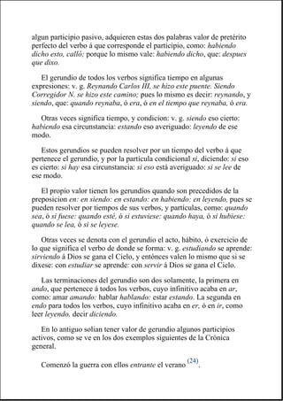 algun participio pasivo, adquieren estas dos palabras valor de pretérito
perfecto del verbo á que corresponde el participio, como: habiendo
dicho esto, calló; porque lo mismo vale: habiendo dicho, que: despues
que dixo.
El gerundio de todos los verbos significa tiempo en algunas
expresiones: v. g. Reynando Carlos III, se hizo este puente. Siendo
Corregidor N. se hizo este camino; pues lo mismo es decir: reynando, y
siendo, que: quando reynaba, ó era, ó en el tiempo que reynaba, ó era.
Otras veces significa tiempo, y condicion: v. g. siendo eso cierto:
habiendo esa circunstancia: estando eso averiguado: leyendo de ese
modo.
Estos gerundios se pueden resolver por un tiempo del verbo á que
pertenece el gerundio, y por la partícula condicional si, diciendo: si eso
es cierto: si hay esa circunstancia: si eso está averiguado: si se lee de
ese modo.
El propio valor tienen los gerundios quando son precedidos de la
preposicion en: en siendo: en estando: en habiendo: en leyendo, pues se
pueden resolver por tiempos de sus verbos, y partículas, como: quando
sea, ó si fuese: quando esté, ó si estuviese: quando haya, ó si hubiese:
quando se lea, ó si se leyese.
Otras veces se denota con el gerundio el acto, hábito, ó exercicio de
lo que significa el verbo de donde se forma: v. g. estudiando se aprende:
sirviendo á Dios se gana el Cielo, y entónces valen lo mismo que si se
dixese: con estudiar se aprende: con servir á Dios se gana el Cielo.
Las terminaciones del gerundio son dos solamente, la primera en
ando, que pertenece á todos los verbos, cuyo infinitivo acaba en ar,
como: amar amando: hablar hablando: estar estando. La segunda en
endo para todos los verbos, cuyo infinitivo acaba en er, ó en ir, como
leer leyendo, decir diciendo.
En lo antiguo solian tener valor de gerundio algunos participios
activos, como se ve en los dos exemplos siguientes de la Crónica
general.
Comenzó la guerra con ellos entrante el verano
(24)
.
 