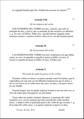 La segunda batalla (que fizo Aníbal) fue pasante los montes
(25)
.
Artículo VIII
De los números del verbo.
LOS NUMEROS DEL VERBO son dos. singular, que solo se
entiende de uno; y plural, que se entiende de dos inclusive en adelante:
v. g. Yo amo, tú hablas, Pedro dice, son del número singular; pero:
nosotros amamos, vosotros hablais, ellos dicen, son del número plural.
Artículo IX
De las personas del verbo.
LAS PERSONAS DEL VERBO son tres: la primera es la que habla,
como: yo amo: la segunda es aquella á quien se habla, tú amas: la
tercera es aquella de quien se habla: él ama, ó Pedro ama.
Artículo X
Del modo de suplir la pasiva en los verbos.
Nuestros verbos no tienen voz pasiva propia como los latinos, que la
expresaban con una sola voz de diferente terminacion que la activa, y
así su voz activa en el verbo amar era, amo: yo amo; y la pasiva ámor:
yo soy amado.
Nuestra lengua, que no puede expresar la pasiva con una sola voz, se
sirve de rodeo para conseguirlo: en esta forma.
Toma todos los modos, tiempos, números, y personas del verbo
sustantivo ser, con los mismos que éste necesita del verbo auxîliar
haber, y añade á ellos el participio pasivo del verbo de que se trata: v. g.
Si se trata del verbo amar, y se quiere expresar su pasiva se dice:
Yo soy, tú eres, él es amado.
 