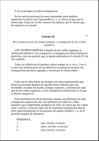 Y así se prosigue en toda la conjugacion.
En las terceras personas de cosas inanimadas suele tambien
expresarse la pasiva con el pronombre se: v. g. Hízose la paz, por lo
mismo que: la paz fue hecha: ámanse las riquezas, por lo mismo que:
las riquezas son amadas.
Artículo XI
De la formacion de los tiempos simples, y conjugacion de los verbos
regulares.
LOS TIEMPOS SIMPLES ó propios de los verbos regulares se
forman del infinitivo. Los compuestos ó impropios no tienen formacion
particular, sino una general, que yá queda explicada en el artículo VI. de
este capítulo.
Todos los infinitivos de nuestros verbos acaban en ar, en er, ó en ir,
y estas tres terminaciones de los infinitivos constituyen nuestras tres
conjugaciones primera, segunda, y tercera por el mismo órden.
Cada una de ellas forma sus tiempos con otras terminaciones que
tienen las personas despues de aquellas letras radicales que son
invariables en todos los modos, tiempos, números, y personas de cada
uno de los verbos regulares; y esta variedad de terminaciones es lo que
se llama conjugacion.
Estas terminaciones de las personas, aunque son diferentes en cada
conjugacion respecto de otra, son uniformes en todos los verbos
regulares que comprehende qualquiera de ellas: de suerte que los verbos
amar, enseñar, aconsejar (que son de la primera conjugacion) han de
tener igual terminacion en las personas de iguales tiempos: v. g. en el
presente singular de indicativo:
PERSONAS.
1. amo, enseño, aconsejo.
2. amas, enseñas, aconsejas.
3. ama, enseña, aconseja.
 