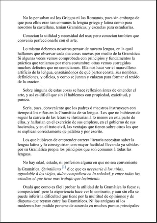 No lo pensaban así los Griegos ni los Romanos, pues sin embargo de
que para ellos eran tan comunes la lengua griega y latina como para
nosotros la castellana, tenian Gramáticas, y escuelas para estudiarlas.
Conocian la utilidad y necesidad del uso; pero conocian tambien que
convenia perfeccionarle con el arte.
Lo mismo debemos nosotros pensar de nuestra lengua, en la qual
hallamos que observar cada dia cosas nuevas por medio de la Gramática
Si algunas veces vemos comprobada con principios y fundamentos la
práctica que teníamos por mera costumbre: otras vemos corregidos
muchos defectos que no conocíamos. Ella nos hace ver el maravilloso
artificio de la lengua, enseñándonos de qué partes consta, sus nombres,
definiciones, y oficios, y como se juntan y enlazan para formar el texido
de la oracion.
Sobre ninguna de estas cosas se hace reflexîon ántes de entender el
arte, y así es difícil que sin él hablemos con propiedad, exâctitud, y
pureza.
Seria, pues, conveniente que los padres ó maestros instruyesen con
tiempo á los niños en la Gramática de su lengua. Los que no hubiesen de
seguir la carrera de las letras se ilustrarian á lo menos en esta parte de
ellas, y hallarian en el exercicio de sus empleos, en el gobierno de sus
haciendas, y en el trato civil, las ventajas que tienen sobre otros los que
se explican correctamente de palabra y por escrito.
Los que hubiesen de emprender carrera literaria necesitan saber la
lengua latina y lo conseguirian con mayor facilidad llevando ya sabidos
por su Gramática propia los principios que son comunes á todas las
lenguas.
No hay edad, estado, ni profesion alguna en que no sea conveniente
la Gramática. Quintiliano
(1)
dice que es necesaria á los niños,
agradable á los viejos, dulce compañera en la soledad, y entre todos los
estudios el que tiene mas trabajo que lucimiento.
Oxalá que como es fácil probar la utilidad de la Gramática lo fuese su
composicion! pero la experiencia hace ver lo contrario, y aun sin ella se
puede inferir la dificultad que tiene por la multitud de opiniones y de
disputas que reynan entre los Gramáticos. Ni los antiguos ni los
modernos han podido ponerse de acuerdo en muchos puntos principales
 
