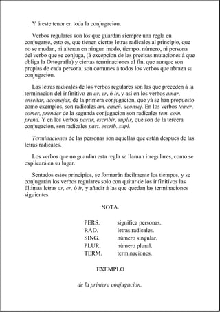 Y á este tenor en toda la conjugacion.
Verbos regulares son los que guardan siempre una regla en
conjugarse, esto es, que tienen ciertas letras radicales al principio, que
no se mudan, ni alteran en ningun modo, tiempo, número, ni persona
del verbo que se conjuga, (á excepcion de las precisas mutaciones á que
obliga la Ortografía) y ciertas terminaciones al fin, que aunque son
propias de cada persona, son comunes á todos los verbos que abraza su
conjugacion.
Las letras radicales de los verbos regulares son las que preceden á la
terminacion del infinitivo en ar, er, ó ir, y así en los verbos amar,
enseñar, aconsejar, de la primera conjugacion, que yá se han propuesto
como exemplos, son radicales am. enseñ. aconsej. En los verbos temer,
comer, prender de la segunda conjugacion son radicales tem. com.
prend. Y en los verbos partir, escribir, suplir, que son de la tercera
conjugacion, son radicales part. escrib. supl.
Terminaciones de las personas son aquellas que están despues de las
letras radicales.
Los verbos que no guardan esta regla se llaman irregulares, como se
explicará en su lugar.
Sentados estos principios, se formarán facilmente los tiempos, y se
conjugarán los verbos regulares solo con quitar de los infinitivos las
últimas letras ar, er, ó ir, y añadir á las que quedan las terminaciones
siguientes.
NOTA.
PERS. significa personas.
RAD. letras radicales.
SING. número singular.
PLUR. número plural.
TERM. terminaciones.
EXEMPLO
de la primera conjugacion.
 