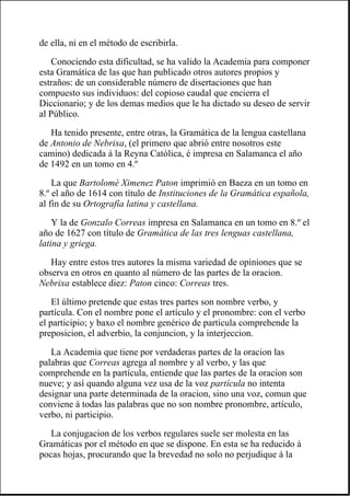 de ella, ni en el método de escribirla.
Conociendo esta dificultad, se ha valido la Academia para componer
esta Gramática de las que han publicado otros autores propios y
estraños: de un considerable número de disertaciones que han
compuesto sus individuos: del copioso caudal que encierra el
Diccionario; y de los demas medios que le ha dictado su deseo de servir
al Público.
Ha tenido presente, entre otras, la Gramática de la lengua castellana
de Antonio de Nebrixa, (el primero que abrió entre nosotros este
camino) dedicada á la Reyna Católica, é impresa en Salamanca el año
de 1492 en un tomo en 4.º
La que Bartolomé Ximenez Paton imprimió en Baeza en un tomo en
8.º el año de 1614 con título de Instituciones de la Gramática española,
al fin de su Ortografía latina y castellana.
Y la de Gonzalo Correas impresa en Salamanca en un tomo en 8.º el
año de 1627 con título de Gramática de las tres lenguas castellana,
latina y griega.
Hay entre estos tres autores la misma variedad de opiniones que se
observa en otros en quanto al número de las partes de la oracion.
Nebrixa establece diez: Paton cinco: Correas tres.
El último pretende que estas tres partes son nombre verbo, y
partícula. Con el nombre pone el artículo y el pronombre: con el verbo
el participio; y baxo el nombre genérico de partícula comprehende la
preposicion, el adverbio, la conjuncion, y la interjeccion.
La Academia que tiene por verdaderas partes de la oracion las
palabras que Correas agrega al nombre y al verbo, y las que
comprehende en la partícula, entiende que las partes de la oracion son
nueve; y así quando alguna vez usa de la voz partícula no intenta
designar una parte determinada de la oracion, sino una voz, comun que
conviene á todas las palabras que no son nombre pronombre, artículo,
verbo, ni participio.
La conjugacion de los verbos regulares suele ser molesta en las
Gramáticas por el método en que se dispone. En esta se ha reducido á
pocas hojas, procurando que la brevedad no solo no perjudique á la
 