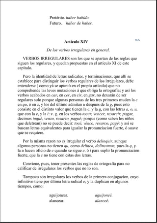 Artículo XIV
De los verbos irregulares en general.
VERBOS IRREGULARES son los que se apartan de las reglas que
siguen los regulares, y quedan propuestas en el artículo XI de este
capítulo.
Pero la identidad de letras radicales, y terminaciones, que allí se
establece para distinguir los verbos regulares de los irregulares, debe
entenderse ( como yá se apuntó en el propio artículo) que no
comprehende las leves mutaciones á que obliga la ortografía; y así los
verbos acabados en car, en cer, en cir, en gar, no dexarán de ser
regulares solo porque algunas personas de los tres primeros muden la c
en qu, ó en z, y los del último admitan u despues de la g, pues esto
consiste en el distinto valor que tienen la c, y la g, con las letras a, o, u,
que con la e, y la i: v. g. en los verbos tocar, vencer, resarcir, pagar,
decimos toqué, venzo, resarzo, pagué; porque (como saben los niños
que deletrean) no se puede decir: tocé, vénco, resarco, pagé; y así se
buscan letras equivalentes para igualar la pronunciacion fuerte, ó suave
que se requiere.
Por la misma razon no es irregular el verbo delinquir, aunque
algunas personas no tienen qu, como delinco, delincamos, pues la q, y
la u hacen oficio de c quando se sigue e, ó i para suplir la pronunciacion
fuerte, que la c no tiene con estas dos letras.
Conviene, pues, tener presentes las reglas de ortografía para no
calificar de irregulares los verbos que no lo son.
Tampoco son irregulares los verbos de la primera conjugacion, cuyo
infinitivo tiene por última letra radical e, y la duplican en algunos
tiempos, como:
Pretérito. haber habido.
Futuro. haber de haber.
aguijonear. aguijoneé.
alancear. alanceé.
 