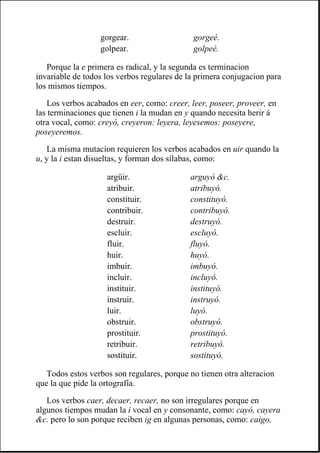 Porque la e primera es radical, y la segunda es terminacion
invariable de todos los verbos regulares de la primera conjugacion para
los mismos tiempos.
Los verbos acabados en eer, como: creer, leer, poseer, proveer, en
las terminaciones que tienen i la mudan en y quando necesita herir á
otra vocal, como: creyó, creyeron: leyera, leyesemos: poseyere,
poseyeremos.
La misma mutacion requieren los verbos acabados en uir quando la
u, y la i estan disueltas, y forman dos sílabas, como:
Todos estos verbos son regulares, porque no tienen otra alteracion
que la que pide la ortografía.
Los verbos caer, decaer, recaer, no son irregulares porque en
algunos tiempos mudan la i vocal en y consonante, como: cayó, cayera
&c. pero lo son porque reciben ig en algunas personas, como: caigo,
gorgear. gorgeé.
golpear. golpeé.
argüir. arguyó &c.
atribuir. atribuyó.
constituir. constituyó.
contribuir. contribuyó.
destruir. destruyó.
escluir. escluyó.
fluir. fluyó.
huir. huyó.
imbuir. imbuyó.
incluir. incluyó.
instituir. instituyó.
instruir. instruyó.
luir. luyó.
obstruir. obstruyó.
prostituir. prostituyó.
retribuir. retribuyó.
sostituir. sostituyó.
 