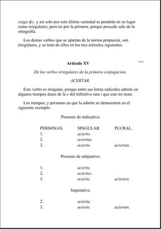 caiga &c. y así solo por esta última variedad se pondrán en su lugar
como irregulares, pero no por la primera, porque procede solo de la
ortografía.
Los demas verbos que se apartan de la norma propuesta, son
irregulares, y se trata de ellos en los tres artículos siguientes.
Artículo XV
De los verbos irregulares de la primera conjugacion.
ACERTAR.
Este verbo es irregular, porque entre sus letras radicales admite en
algunos tiempos ántes de la e del infinitivo una i que este no tiene.
Los tiempos, y personas en que la admite se demuestran en el
siguiente exemplo.
Presente de indicativo.
PERSONAS. SINGULAR. PLURAL.
1. acierto.
2. aciertas.
3. acierta. aciertan.
Presente de subjuntivo.
1. acierte.
2. aciertes.
3. acierte. acierten.
Imperativo.
2. acierta.
3. acierte. acierten.
 