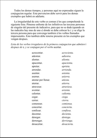 Todos los demas tiempos, y personas aquí no expresadas siguen la
conjugacion regular. Esta prevencion debe servir para los demas
exemplos que habrá en adelante.
La irregularidad de este verbo es comun á los que comprehende la
siguiente lista. Pónense enfrente de los infinitivos las terceras personas
de singular del presente de indicativo, para que no se dude (quando en
las radicales hay mas de una e) donde se debe colocar la i: y se elige la
tercera persona para que convenga tambien á los verbos llamados
impersonales. Esto tambien debe tenerse presente en los exemplos que
vengan despues.
Lista de los verbos irregulares de la primera conjugacion que admiten i
despues de e, y se conjugan por el verbo acertar.
acrecentar. acrecienta.
adestrar. adiestra.
alentar. alienta.
apacentar. apacienta.
apretar. aprieta.
arrendar. arrienda.
asentar. asienta.
aserrar. asierra.
atestar por llenar. atiesta.
aterrar. atierra.
atravesar. atraviesa.
aventar. avienta.
calentar. calienta.
cegar. ciega.
cerrar. cierra.
comenzar. comienza.
concertar. concierta.
confesar. confiesa.
decentar. decienta.
denegar. deniega.
derrengar. derrienga.
desacertar. desacierta.
 